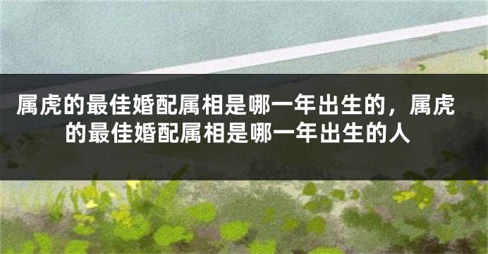 属虎的最佳婚配属相是哪一年出生的，属虎的最佳婚配属相是哪一年出生的人