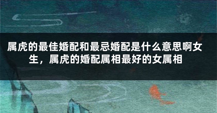 属虎的最佳婚配和最忌婚配是什么意思啊女生，属虎的婚配属相最好的女属相