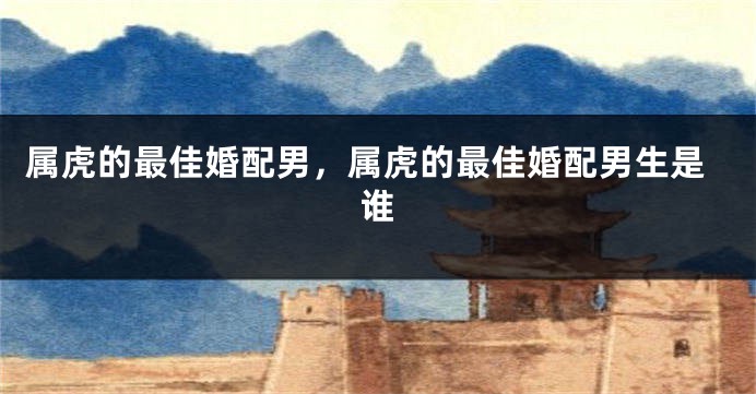 属虎的最佳婚配男，属虎的最佳婚配男生是谁