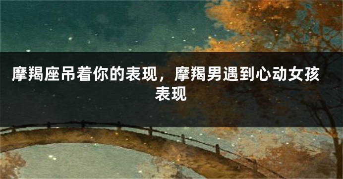 摩羯座吊着你的表现,摩羯男遇到心动女孩表现