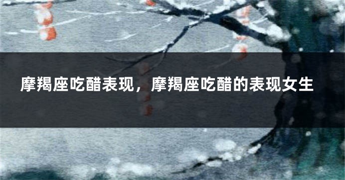 摩羯座吃醋表现，摩羯座吃醋的表现女生