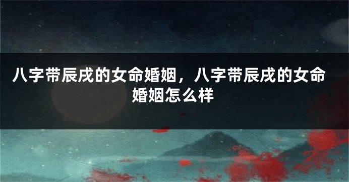 八字带辰戌的女命婚姻，八字带辰戌的女命婚姻怎么样