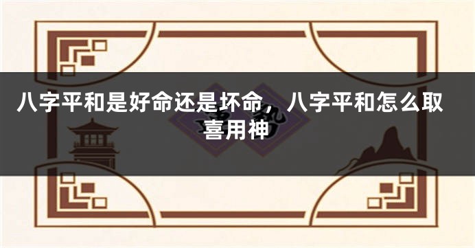 八字平和是好命还是坏命，八字平和怎么取喜用神