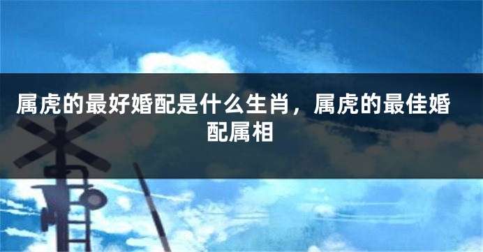 属虎的最好婚配是什么生肖，属虎的最佳婚配属相