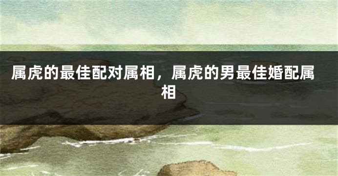 属虎的最佳配对属相，属虎的男最佳婚配属相