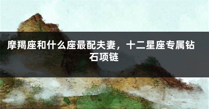 摩羯座和什么座最配夫妻，十二星座专属钻石项链