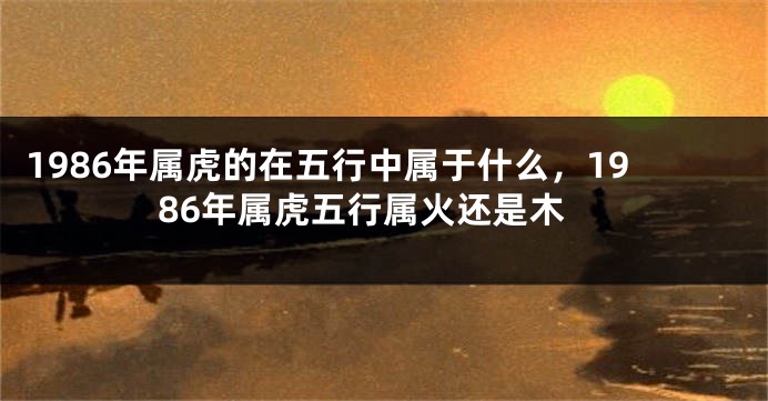 1986年属虎的在五行中属于什么，1986年属虎五行属火还是木