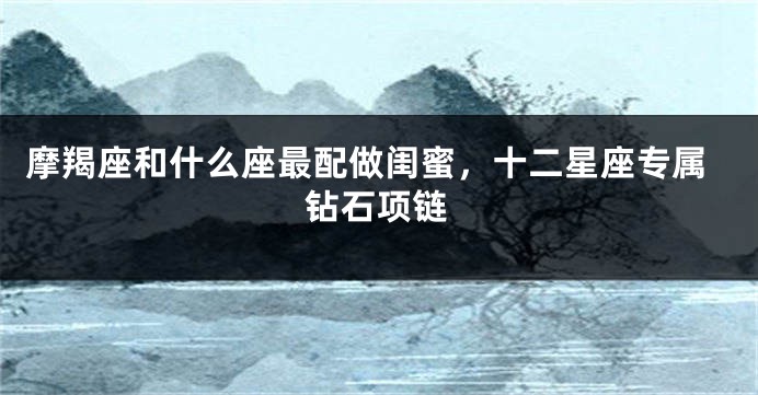 摩羯座和什么座最配做闺蜜，十二星座专属钻石项链
