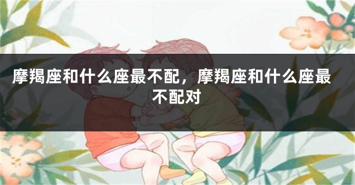 摩羯座和什么座最不配，摩羯座和什么座最不配对