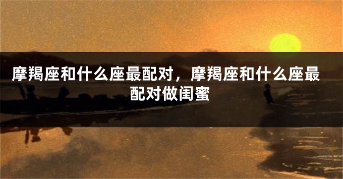 摩羯座和什么座最配对，摩羯座和什么座最配对做闺蜜