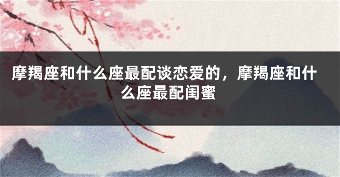 摩羯座和什么座最配谈恋爱的,摩羯座和什么座最配闺蜜