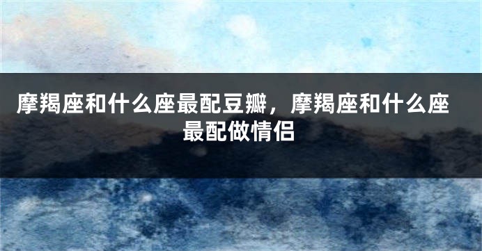摩羯座和什么座最配豆瓣，摩羯座和什么座最配做情侣