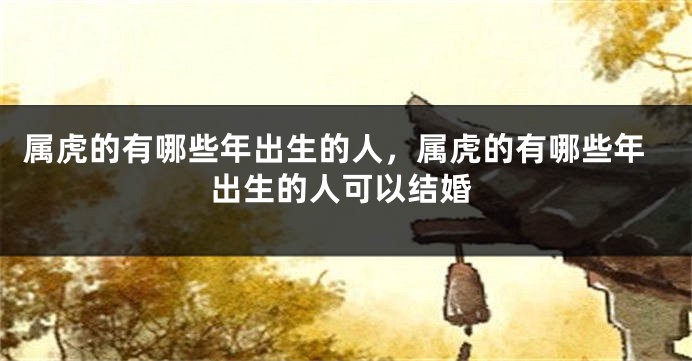属虎的有哪些年出生的人，属虎的有哪些年出生的人可以结婚