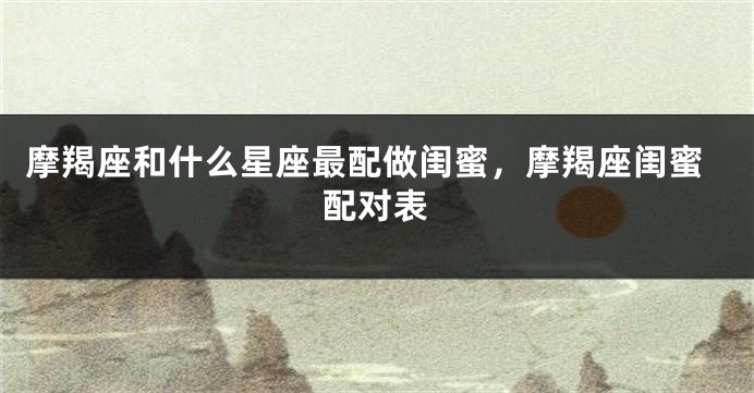 摩羯座和什么星座最配做闺蜜，摩羯座闺蜜配对表