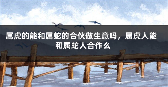 属虎的能和属蛇的合伙做生意吗，属虎人能和属蛇人合作么