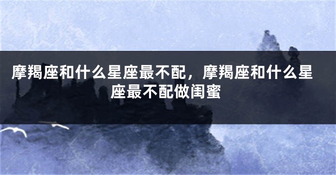 摩羯座和什么星座最不配，摩羯座和什么星座最不配做闺蜜