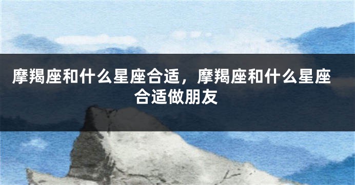 摩羯座和什么星座合适，摩羯座和什么星座合适做朋友