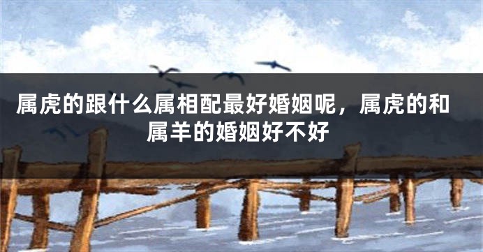 属虎的跟什么属相配最好婚姻呢，属虎的和属羊的婚姻好不好