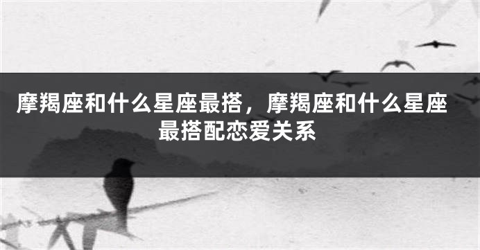 摩羯座和什么星座最搭，摩羯座和什么星座最搭配恋爱关系
