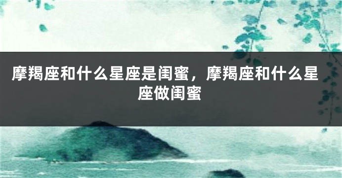 摩羯座和什么星座是闺蜜，摩羯座和什么星座做闺蜜