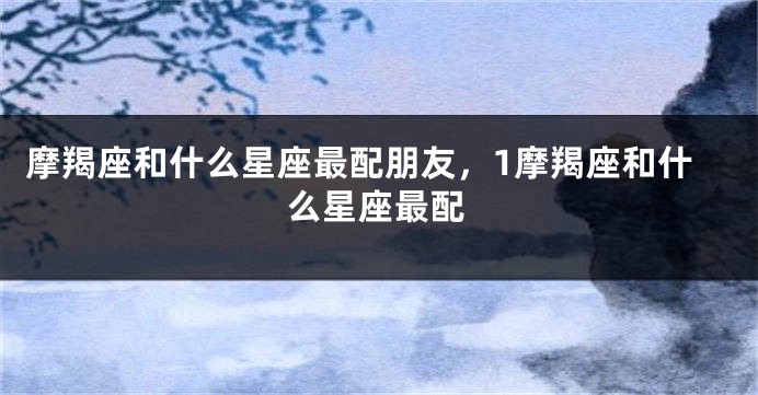 摩羯座和什么星座最配朋友，1摩羯座和什么星座最配