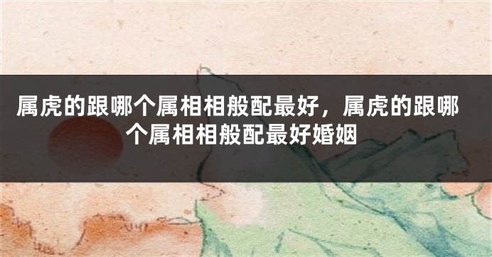 属虎的跟哪个属相相般配最好，属虎的跟哪个属相相般配最好婚姻