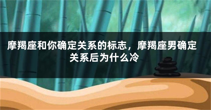 摩羯座和你确定关系的标志，摩羯座男确定关系后为什么冷