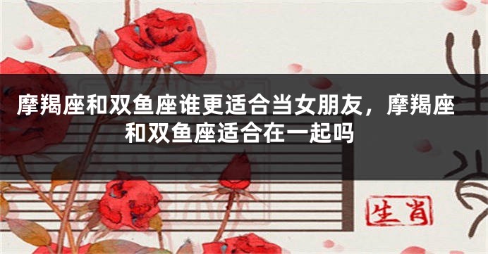 摩羯座和双鱼座谁更适合当女朋友，摩羯座和双鱼座适合在一起吗