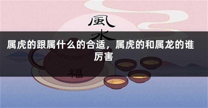 属虎的跟属什么的合适，属虎的和属龙的谁厉害