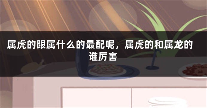 属虎的跟属什么的最配呢，属虎的和属龙的谁厉害