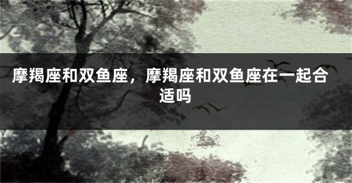 摩羯座和双鱼座，摩羯座和双鱼座在一起合适吗