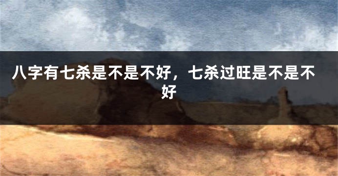 八字有七杀是不是不好，七杀过旺是不是不好