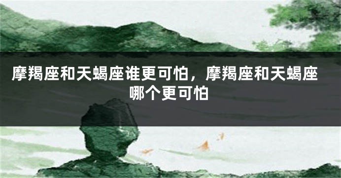 摩羯座和天蝎座谁更可怕，摩羯座和天蝎座哪个更可怕