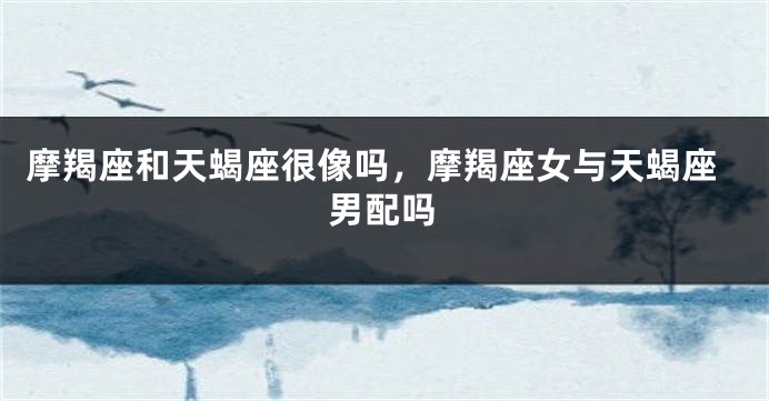 摩羯座和天蝎座很像吗，摩羯座女与天蝎座男配吗