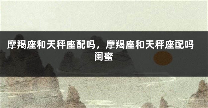 摩羯座和天秤座配吗，摩羯座和天秤座配吗闺蜜