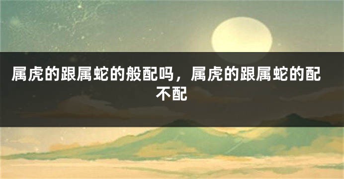 属虎的跟属蛇的般配吗，属虎的跟属蛇的配不配
