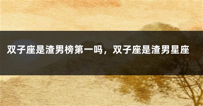 双子座是渣男榜第一吗，双子座是渣男星座