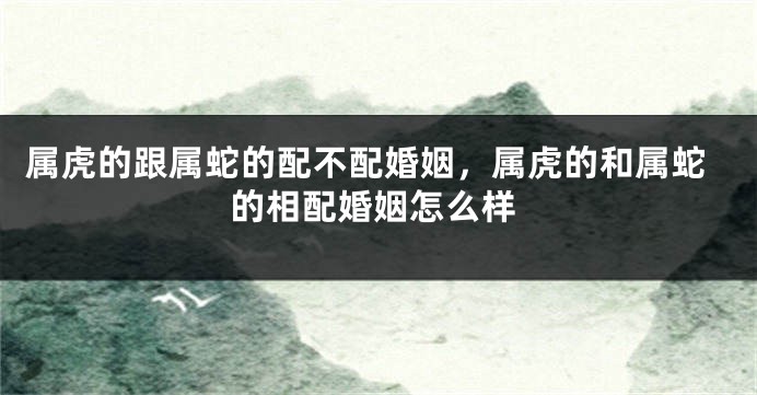 属虎的跟属蛇的配不配婚姻，属虎的和属蛇的相配婚姻怎么样