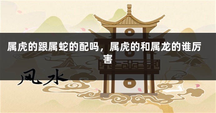属虎的跟属蛇的配吗，属虎的和属龙的谁厉害