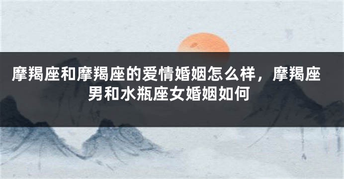 摩羯座和摩羯座的爱情婚姻怎么样，摩羯座男和水瓶座女婚姻如何
