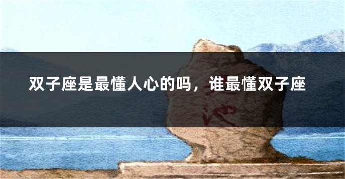 双子座是最懂人心的吗，谁最懂双子座