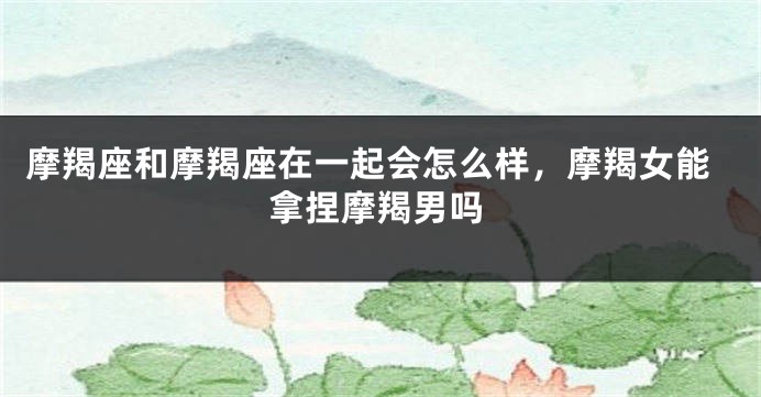 摩羯座和摩羯座在一起会怎么样，摩羯女能拿捏摩羯男吗