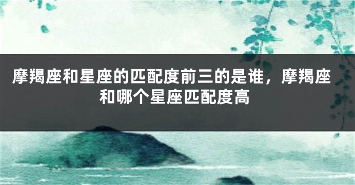 摩羯座和星座的匹配度前三的是谁，摩羯座和哪个星座匹配度高