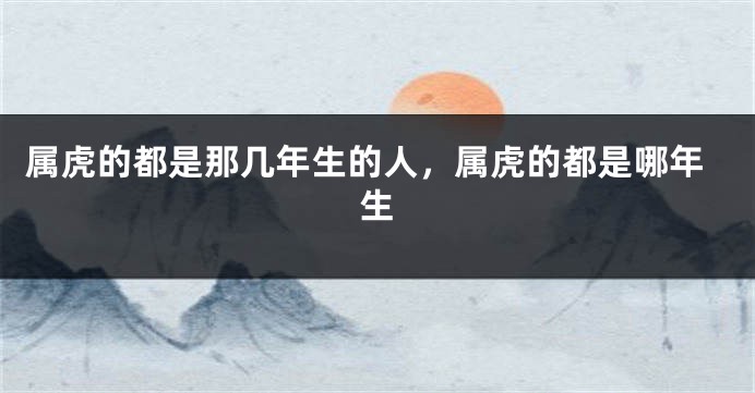 属虎的都是那几年生的人，属虎的都是哪年生