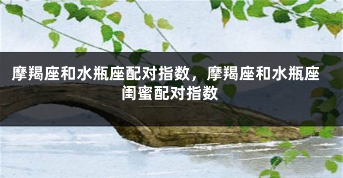摩羯座和水瓶座配对指数，摩羯座和水瓶座闺蜜配对指数