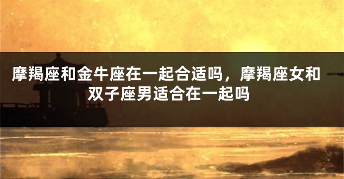 摩羯座和金牛座在一起合适吗，摩羯座女和双子座男适合在一起吗