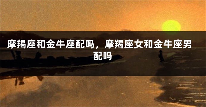 摩羯座和金牛座配吗，摩羯座女和金牛座男配吗