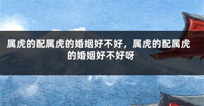 属虎的配属虎的婚姻好不好，属虎的配属虎的婚姻好不好呀