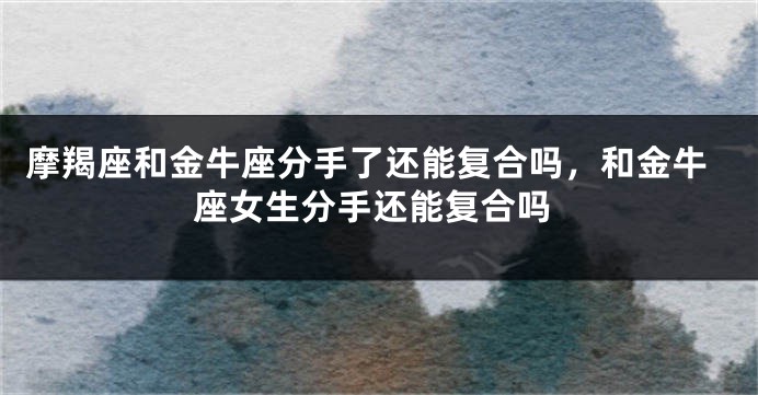 摩羯座和金牛座分手了还能复合吗，和金牛座女生分手还能复合吗