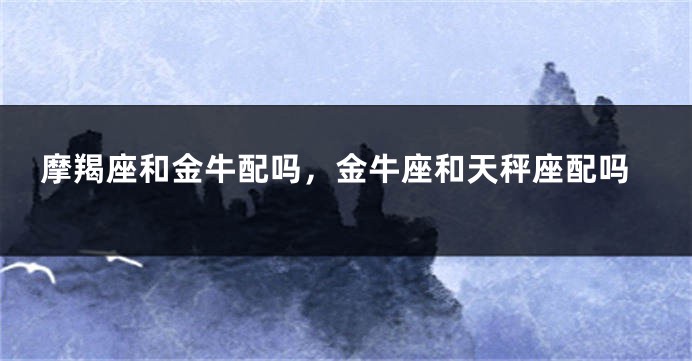 摩羯座和金牛配吗，金牛座和天秤座配吗